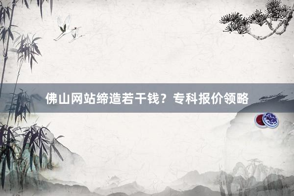 佛山网站缔造若干钱？专科报价领略