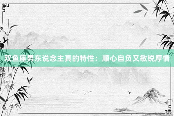 双鱼座男东说念主真的特性：顺心自负又敏锐厚情