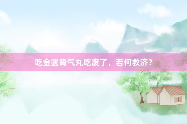 吃金匮肾气丸吃废了，若何救济？