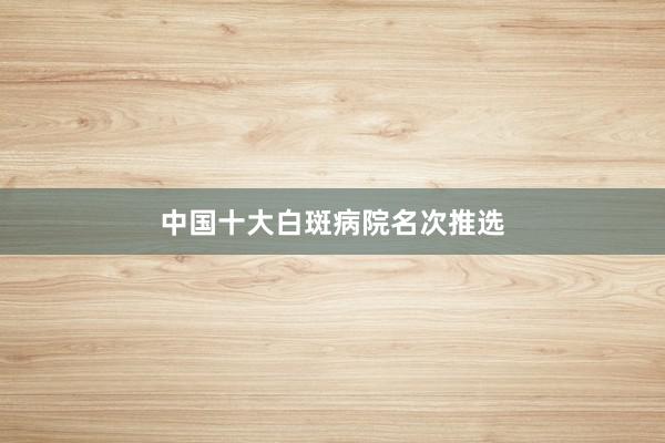 中国十大白斑病院名次推选