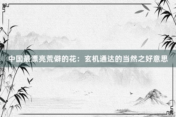 中国最漂亮荒僻的花：玄机通达的当然之好意思