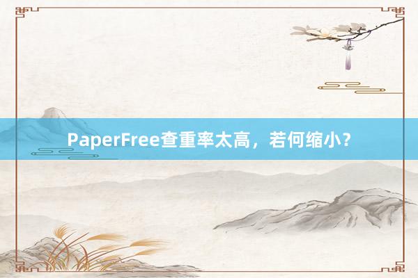 PaperFree查重率太高,若何缩小?